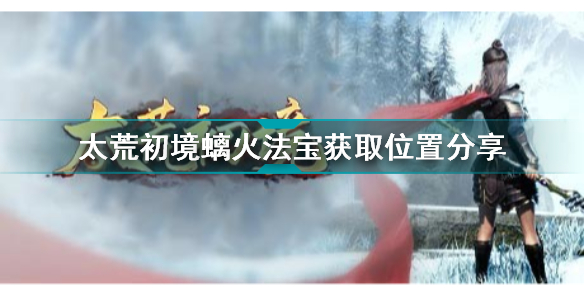 太荒初境螭火法宝在哪获取 太荒初境螭火法宝获取位置分享